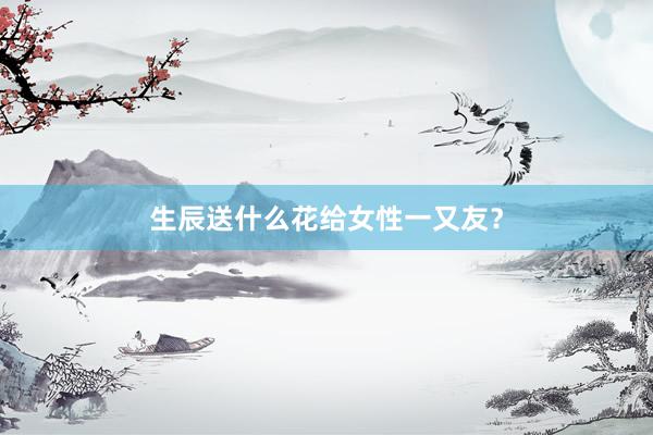 生辰送什么花给女性一又友？